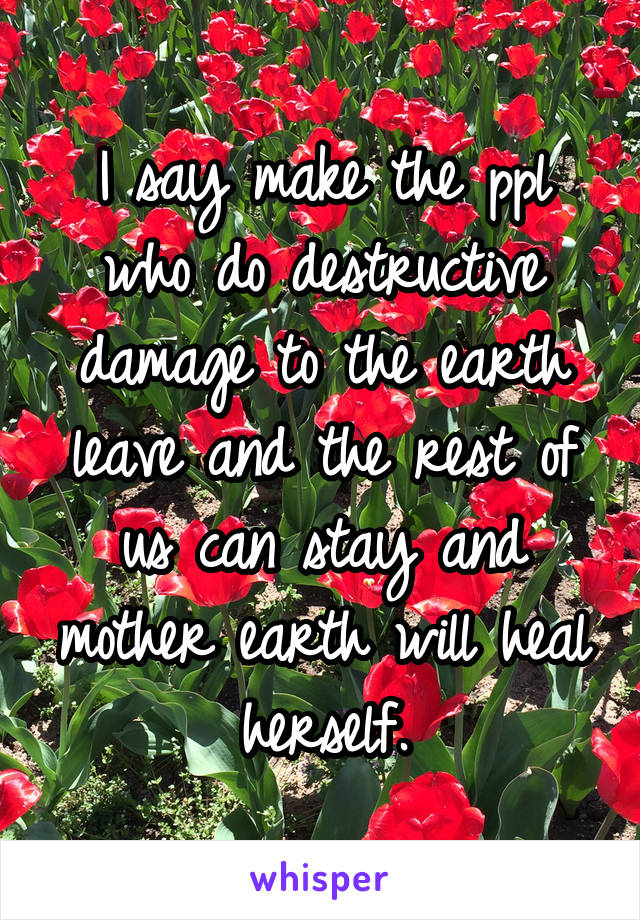 I say make the ppl who do destructive damage to the earth leave and the rest of us can stay and mother earth will heal herself.