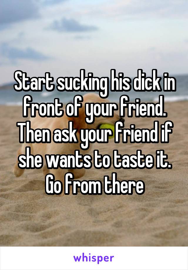 Start sucking his dick in front of your friend. Then ask your friend if she wants to taste it. Go from there