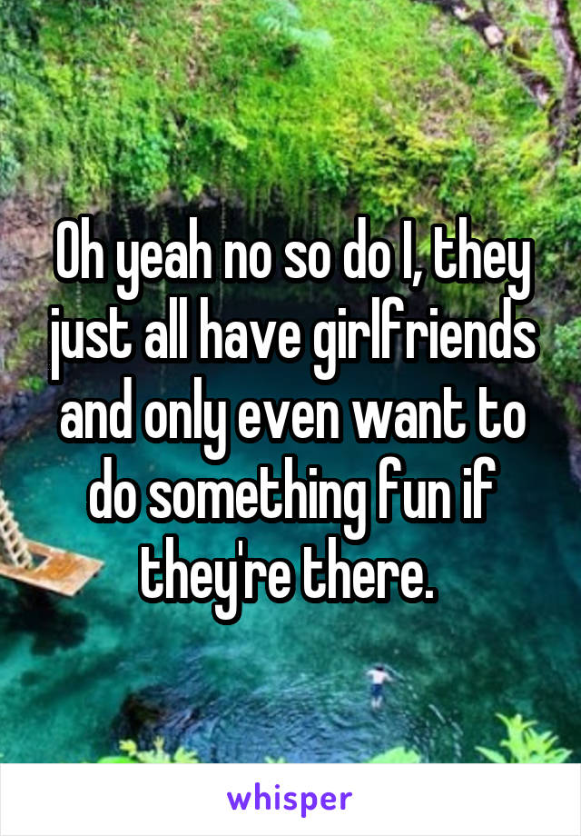 Oh yeah no so do I, they just all have girlfriends and only even want to do something fun if they're there. 