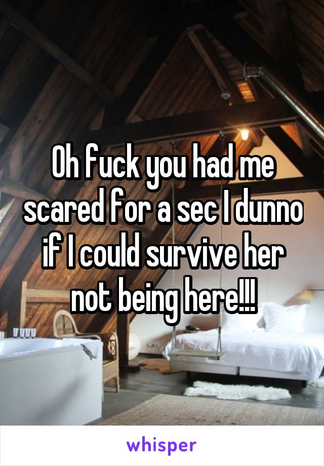 Oh fuck you had me scared for a sec I dunno if I could survive her not being here!!!