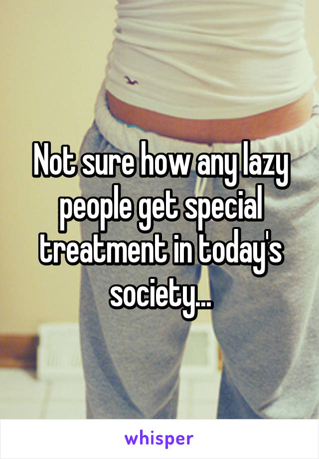 Not sure how any lazy people get special treatment in today's society...