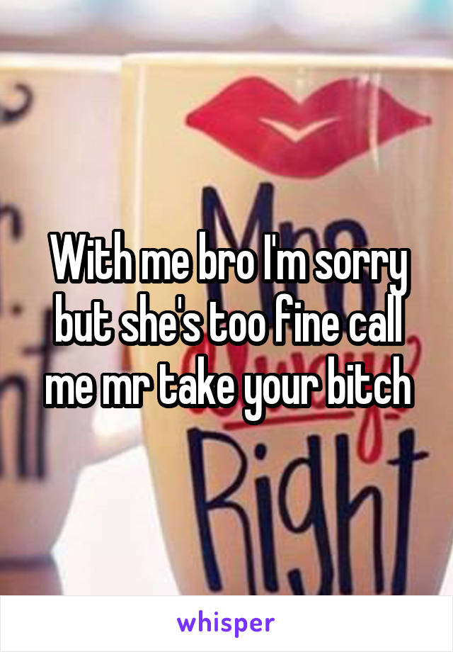 With me bro I'm sorry but she's too fine call me mr take your bitch