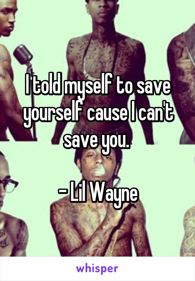 I told myself to save yourself cause I can't save you. 

- Lil Wayne