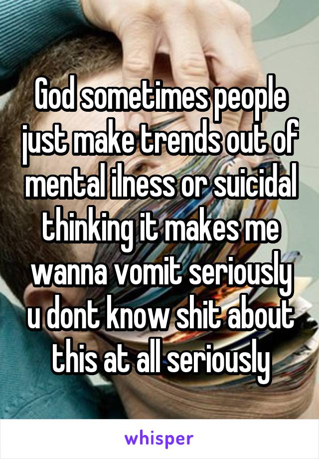 God sometimes people just make trends out of mental ilness or suicidal thinking it makes me wanna vomit seriously u dont know shit about this at all seriously