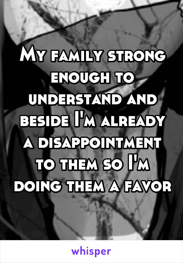 My family strong enough to understand and beside I'm already a disappointment to them so I'm doing them a favor 