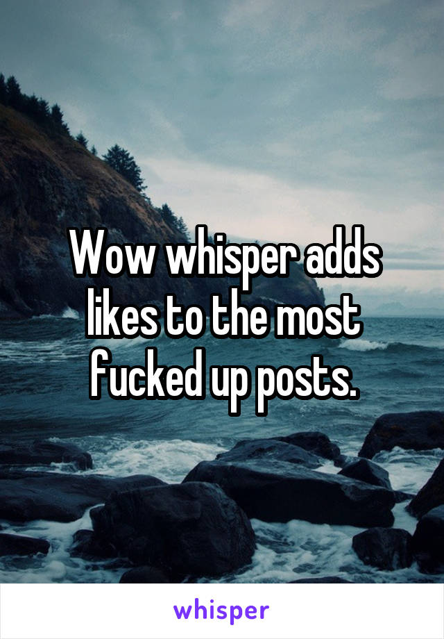 Wow whisper adds likes to the most fucked up posts.