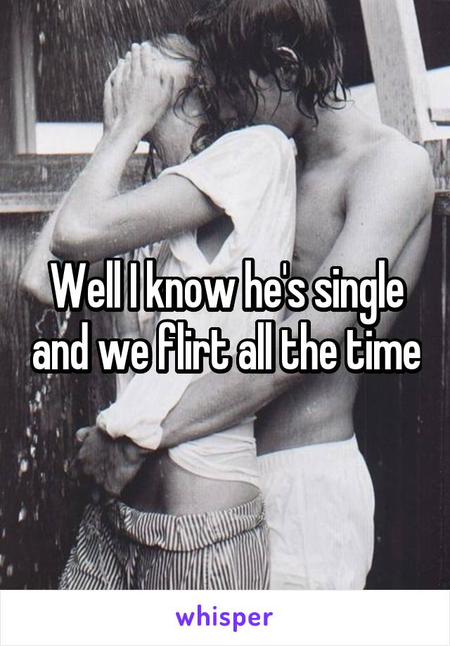 Well I know he's single and we flirt all the time