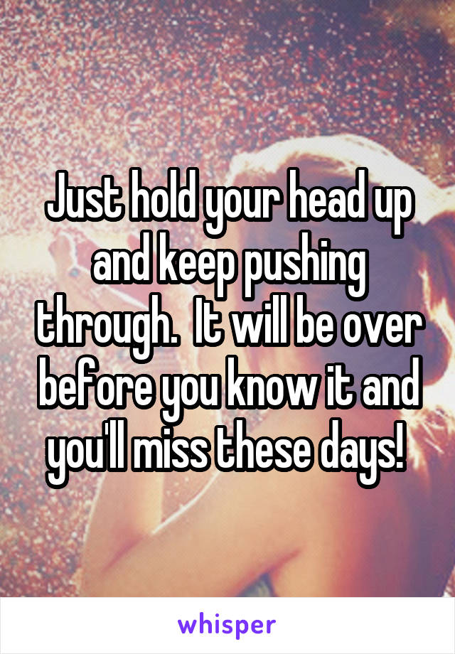 Just hold your head up and keep pushing through.  It will be over before you know it and you'll miss these days! 