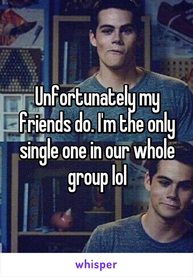 Unfortunately my friends do. I'm the only single one in our whole group lol