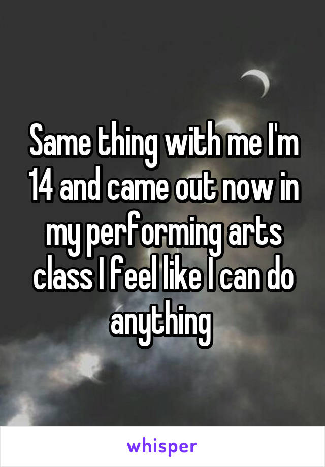 Same thing with me I'm 14 and came out now in my performing arts class I feel like I can do anything 