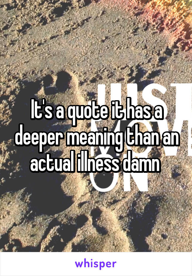 It's a quote it has a deeper meaning than an actual illness damn 