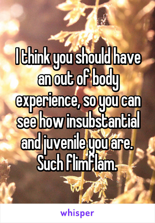 I think you should have an out of body experience, so you can see how insubstantial and juvenile you are. 
Such flimflam. 