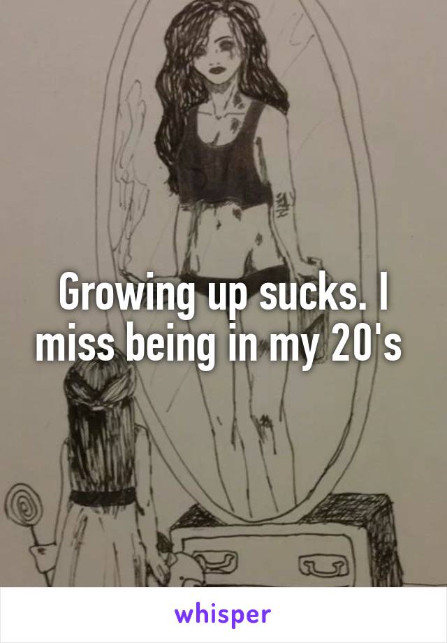 Growing up sucks. I miss being in my 20's 