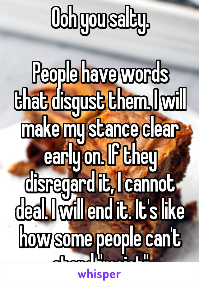 Ooh you salty.

People have words that disgust them. I will make my stance clear early on. If they disregard it, I cannot deal. I will end it. It's like how some people can't stand "moist"