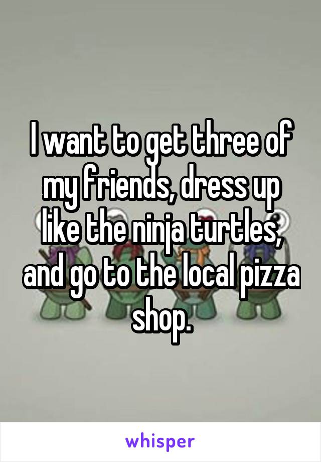 I want to get three of my friends, dress up like the ninja turtles, and go to the local pizza shop.