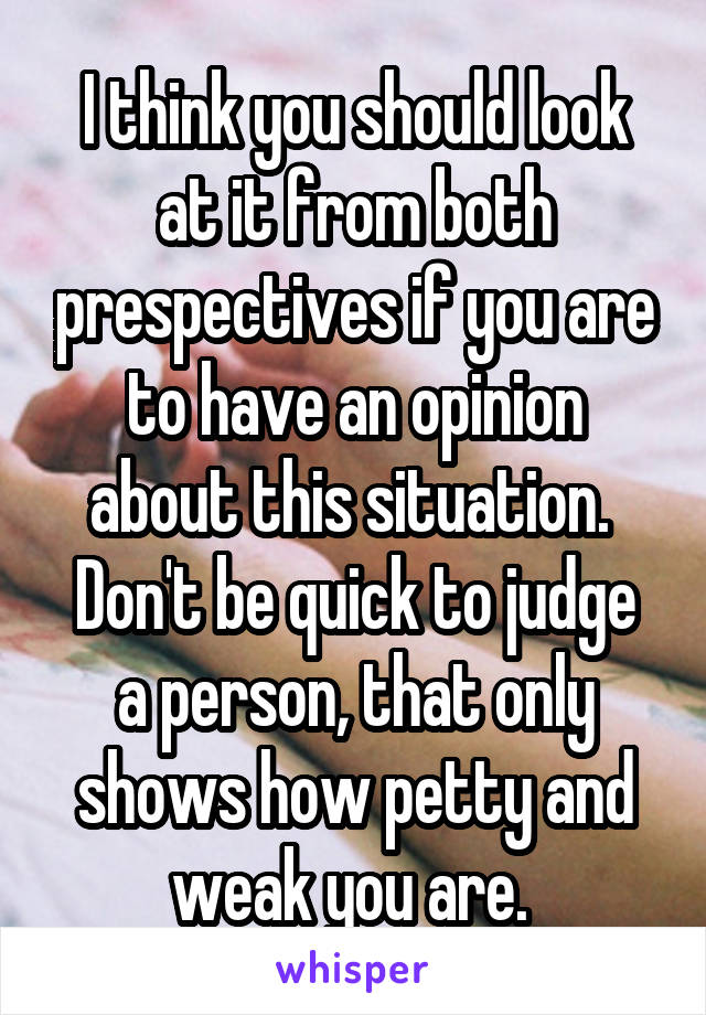 I think you should look at it from both prespectives if you are to have an opinion about this situation. 
Don't be quick to judge a person, that only shows how petty and weak you are. 