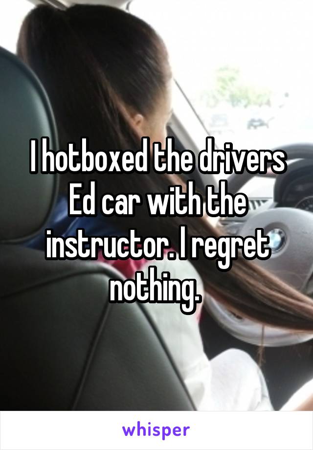 I hotboxed the drivers Ed car with the instructor. I regret nothing. 
