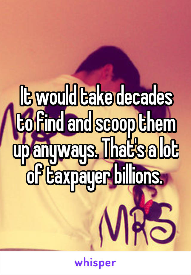 It would take decades to find and scoop them up anyways. That's a lot of taxpayer billions. 