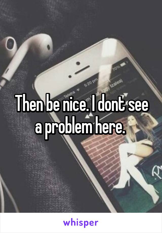 Then be nice. I dont see a problem here. 