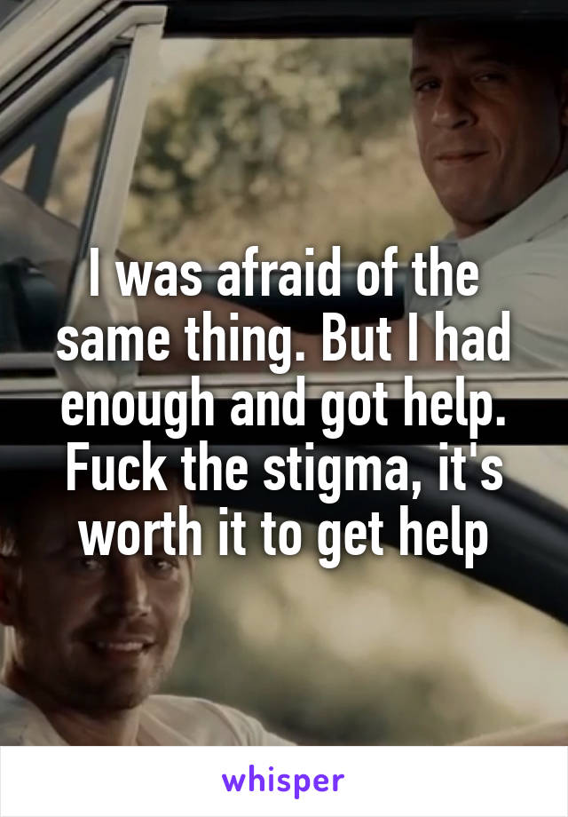 I was afraid of the same thing. But I had enough and got help. Fuck the stigma, it's worth it to get help