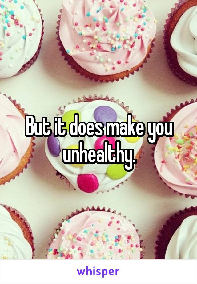 But it does make you unhealthy.
