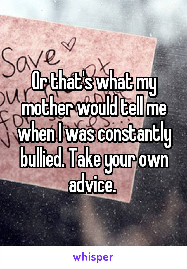 Or that's what my mother would tell me when I was constantly bullied. Take your own advice. 