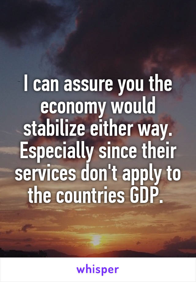 I can assure you the economy would stabilize either way. Especially since their services don't apply to the countries GDP. 