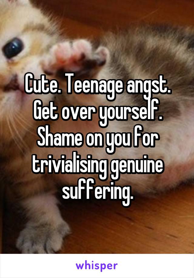 Cute. Teenage angst. Get over yourself. Shame on you for trivialising genuine suffering.