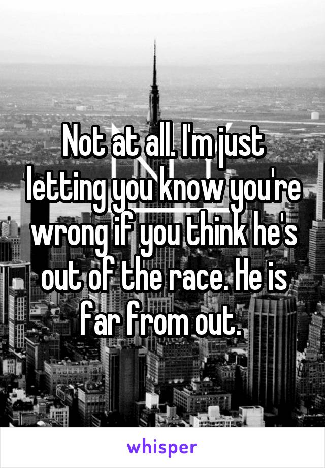 Not at all. I'm just letting you know you're wrong if you think he's out of the race. He is far from out. 