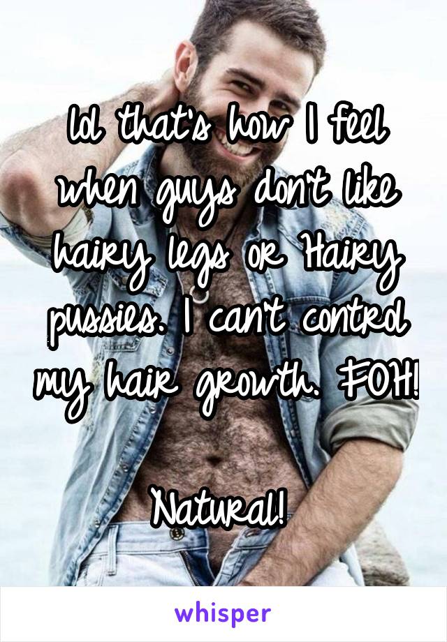 lol that's how I feel when guys don't like hairy legs or Hairy pussies. I can't control my hair growth. FOH! 
Natural! 