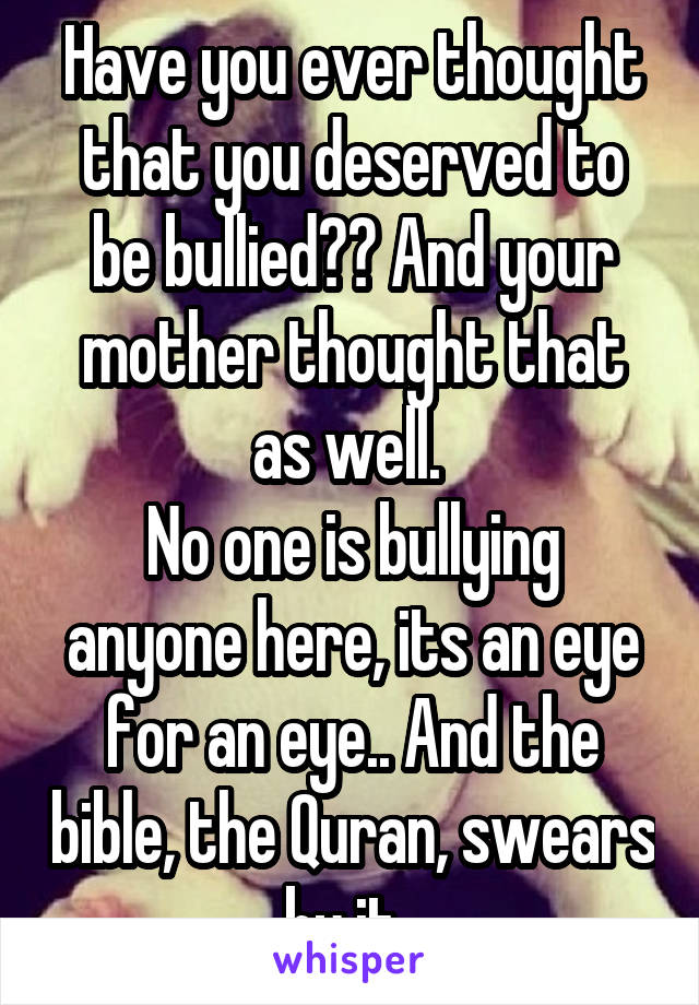 Have you ever thought that you deserved to be bullied?? And your mother thought that as well. 
No one is bullying anyone here, its an eye for an eye.. And the bible, the Quran, swears by it. 