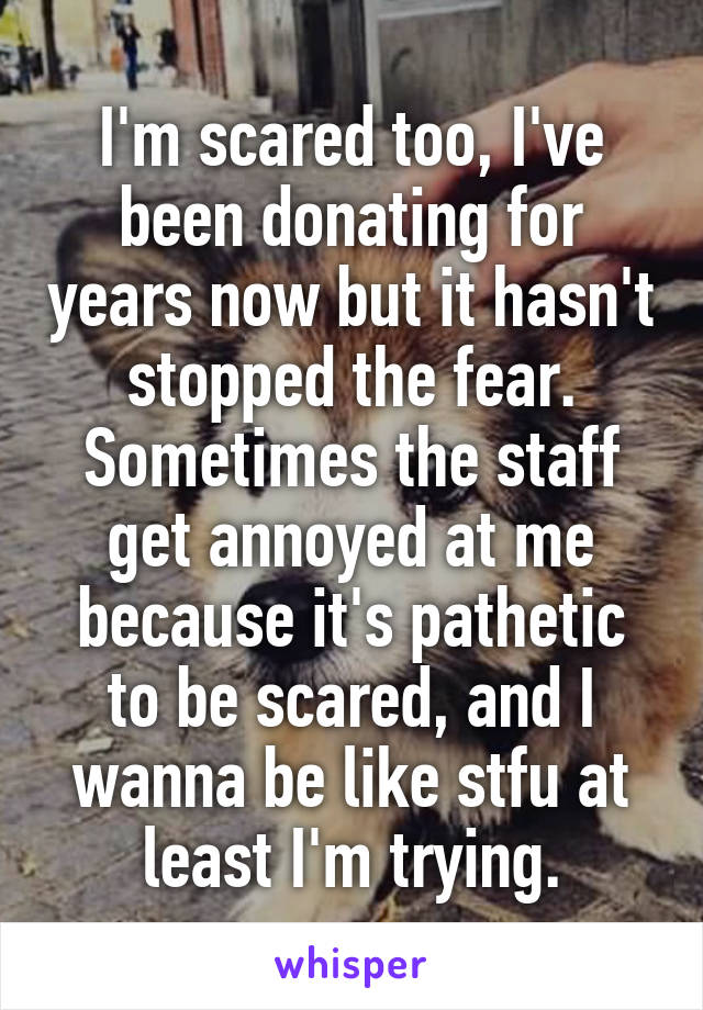 I'm scared too, I've been donating for years now but it hasn't stopped the fear. Sometimes the staff get annoyed at me because it's pathetic to be scared, and I wanna be like stfu at least I'm trying.