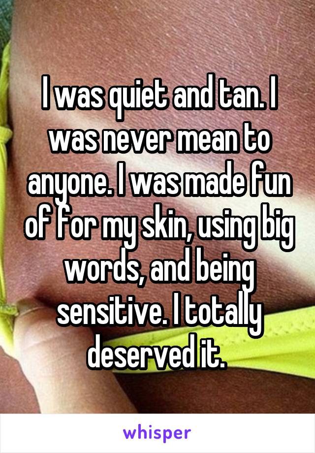 I was quiet and tan. I was never mean to anyone. I was made fun of for my skin, using big words, and being sensitive. I totally deserved it. 