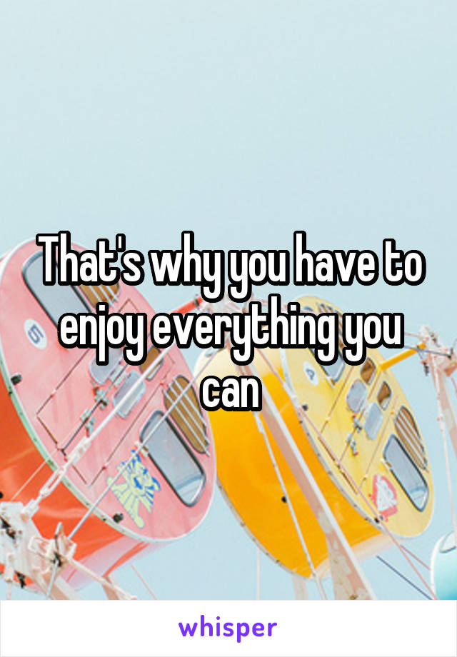 That's why you have to enjoy everything you can