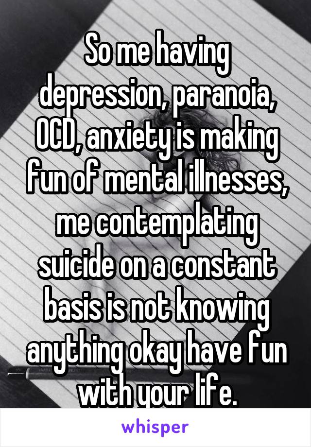 So me having depression, paranoia, OCD, anxiety is making fun of mental illnesses, me contemplating suicide on a constant basis is not knowing anything okay have fun with your life.