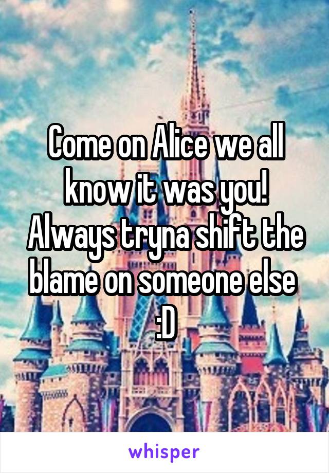 Come on Alice we all know it was you! Always tryna shift the blame on someone else 
:D