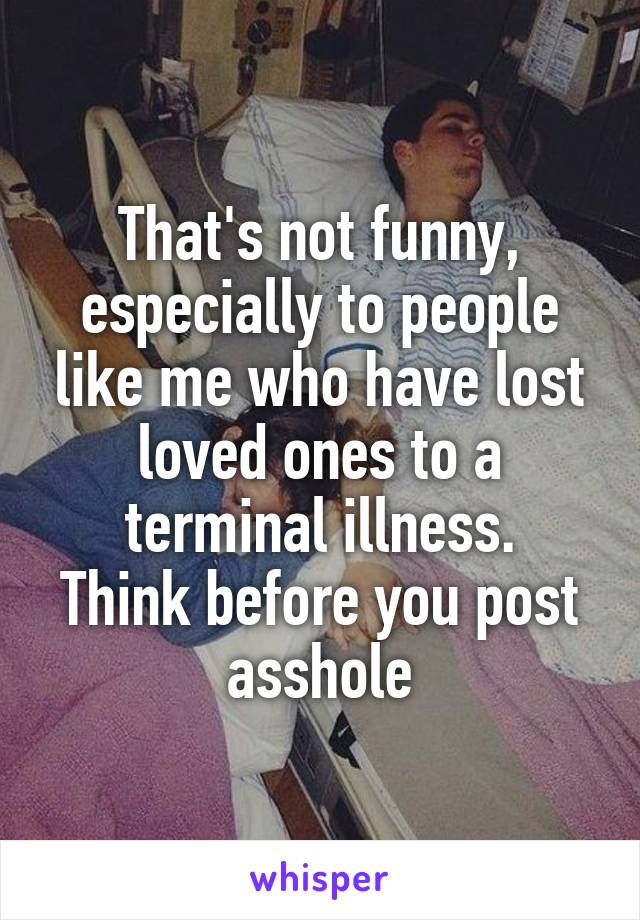 That's not funny, especially to people like me who have lost loved ones to a terminal illness.
Think before you post asshole