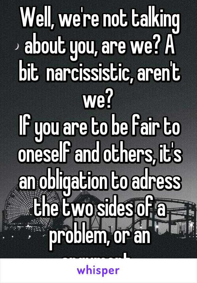 Well, we're not talking about you, are we? A bit  narcissistic, aren't we? 
If you are to be fair to oneself and others, it's an obligation to adress the two sides of a problem, or an argument. 