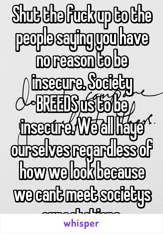 Shut the fuck up to the people saying you have no reason to be insecure. Society BREEDS us to be insecure. We all haye ourselves regardless of how we look because we cant meet societys expectations.