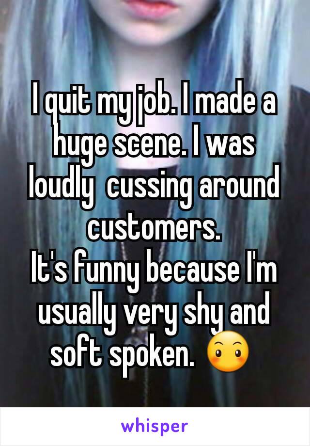 I quit my job. I made a huge scene. I was loudly  cussing around customers.
It's funny because I'm usually very shy and soft spoken. 😶 