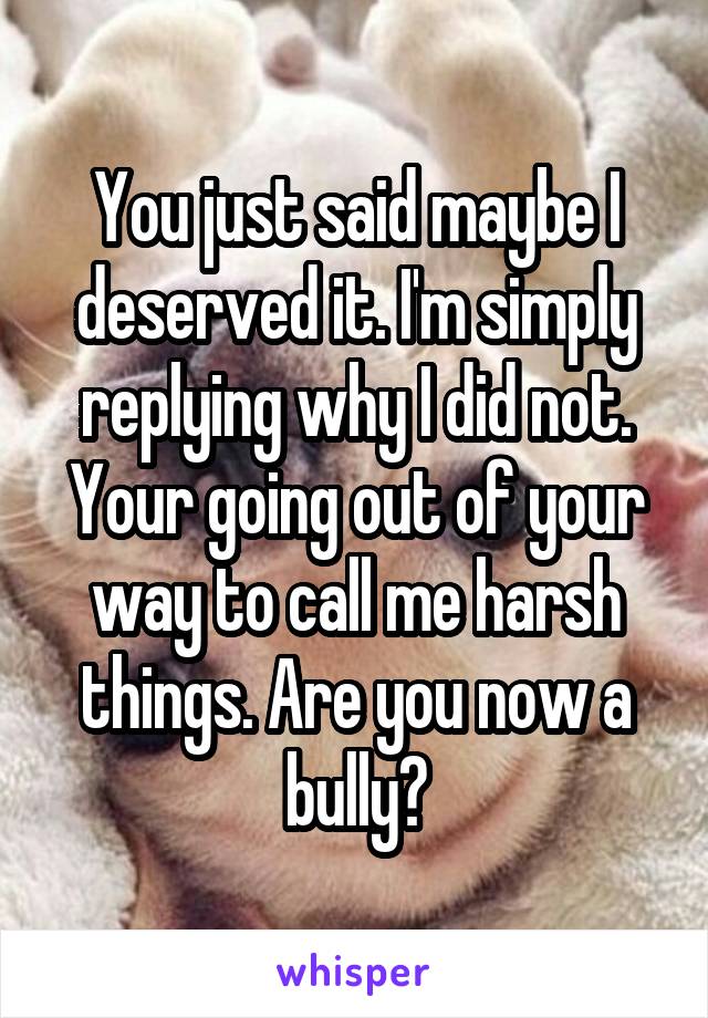 You just said maybe I deserved it. I'm simply replying why I did not. Your going out of your way to call me harsh things. Are you now a bully?