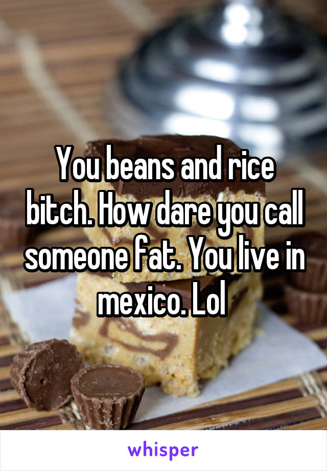 You beans and rice bitch. How dare you call someone fat. You live in mexico. Lol 