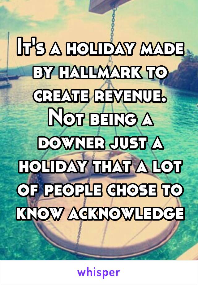 It's a holiday made by hallmark to create revenue. Not being a downer just a holiday that a lot of people chose to know acknowledge 