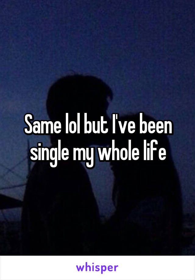 Same lol but I've been single my whole life