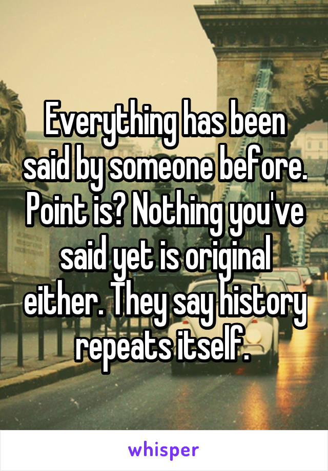 Everything has been said by someone before. Point is? Nothing you've said yet is original either. They say history repeats itself. 