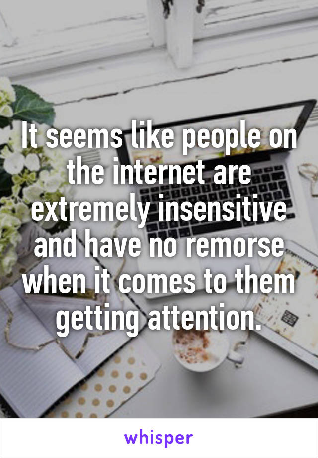 It seems like people on the internet are extremely insensitive and have no remorse when it comes to them getting attention.