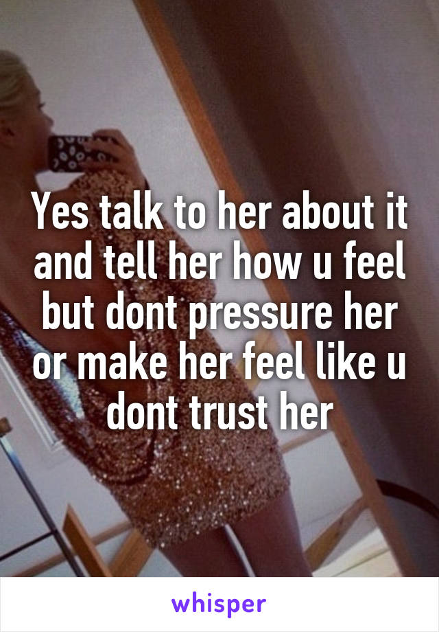 Yes talk to her about it and tell her how u feel but dont pressure her or make her feel like u dont trust her