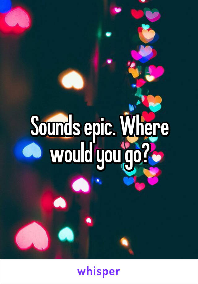 Sounds epic. Where would you go?