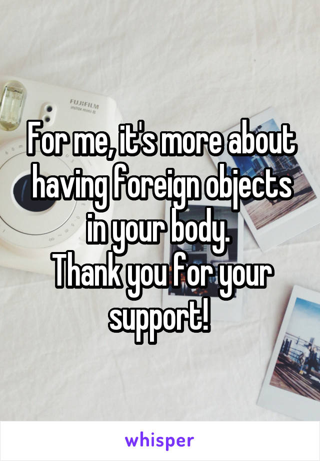 For me, it's more about having foreign objects in your body. 
Thank you for your support! 