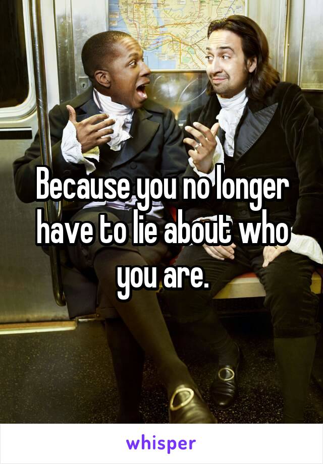 Because you no longer have to lie about who you are.